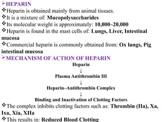 HEPARIN
Heparin is obtained mainly from animal tissues.
It is a mixture of: Mucopolysaccharides
Its molecular weight is approximately: 10,000–20,000
Heparin is found in the mast cells of: Lungs, Liver, Intestinal
mucosa
Commercial heparin is commonly obtained from: Ox lungs, Pig
intestinal mucosa
MECHANISM OF ACTION OF HEPARIN
Heparin
↓
Plasma Antithrombin III
↓
Heparin–Antithrombin Complex
↓
Binding and Inactivation of Clotting Factors
The complex inhibits clotting factors such as: Thrombin (IIa), Xa,
Ixa, Xia, XIIa
This results in: Reduced Blood Clotting
 
