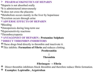  PHARMACOKINETICS OF HEPARIN
•Heparin is not absorbed orally
•It is administered intravenously
•It does not cross the placenta
•Metabolism occurs mainly in the liver by heparinase
•Excretion occurs through urine
ADVERSE EFFECTS OF HEPARIN
•Bleeding
•Osteoporosis during long-term use
•Hypersensitivity reactions
•Thrombocytopenia
ANTAGONIST OF HEPARIN:- Protamine Sulphate
DIRECT THROMBIN INHIBITORS
These drugs bind directly to thrombin and inactivate it.
This inhibits: Formation of Fibrin and reduces clotting.
Prothrombin
↓
Thrombin
↓
Fibrinogen → Fibrin
 Direct thrombin inhibitors block thrombin and therefore reduce fibrin formation.
 Examples: Lepirudin , Argatroban
 