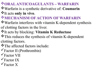ORALANTICOAGULANTS – WARFARIN
Warfarin is a synthetic derivative of: Coumarin
It acts only in vivo.
MECHANISM OF ACTION OF WARFARIN
Warfarin interferes with vitamin K-dependent synthesis
of clotting factors in the liver.
It acts by blocking: Vitamin K Reductase
This reduces the synthesis of vitamin K-dependent
clotting factors.
The affected factors include:
Factor II (Prothrombin)
Factor VII
Factor IX
Factor X
 