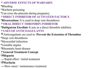 ADVERSE EFFECTS OF WARFARIN
•Bleeding
•Warfarin poisoning
•Can cross the placenta during pregnancy
DIRECT INHIBITOR OF ACTIVATED FACTOR X
•Rivaroxaban: It is used in deep vein thrombosis
ORAL DIRECT THROMBIN INHIBITOR
•Dabigatran Etexilate It acts as a direct thrombin inhibitor.
USES OF ANTICOAGULANTS
Anticoagulants are used to: Prevent the Extension of Thrombus
•Deep vein thrombosis
•Myocardial infarction
•Unstable angina
•Rheumatic heart disease
General Treatment Concept
Heparin
→ Rapid effect / initial treatment
Warfarin
→ Slow onset / maintenance treatment
 