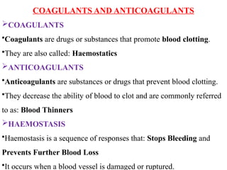 COAGULANTS AND ANTICOAGULANTS
COAGULANTS
•Coagulants are drugs or substances that promote blood clotting.
•They are also called: Haemostatics
ANTICOAGULANTS
•Anticoagulants are substances or drugs that prevent blood clotting.
•They decrease the ability of blood to clot and are commonly referred
to as: Blood Thinners
HAEMOSTASIS
•Haemostasis is a sequence of responses that: Stops Bleeding and
Prevents Further Blood Loss
•It occurs when a blood vessel is damaged or ruptured.
 