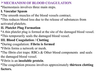 MECHANISM OF BLOOD COAGULATION
•Haemostasis involves three main steps.
I. Vascular Spasm
•The smooth muscles of the blood vessels contract.
•This reduces blood loss due to the release of substances from
activated platelets.
II. Platelet Plug Formation
•A thin platelet plug is formed at the site of the damaged blood vessel.
•This temporarily seals the damaged blood vessel.
III. Blood Coagulation / Clotting
•During coagulation: Fibrin is formed
•Fibrin forms a network or mesh.
•The fibrin clot traps: RBCs & Other blood components and seals
the damaged blood vessel.
•Fibrin is an insoluble protein.
•The coagulation process involves approximately thirteen clotting
factors.
 