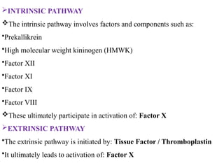 INTRINSIC PATHWAY
The intrinsic pathway involves factors and components such as:
•Prekallikrein
•High molecular weight kininogen (HMWK)
•Factor XII
•Factor XI
•Factor IX
•Factor VIII
These ultimately participate in activation of: Factor X
EXTRINSIC PATHWAY
•The extrinsic pathway is initiated by: Tissue Factor / Thromboplastin
•It ultimately leads to activation of: Factor X
 