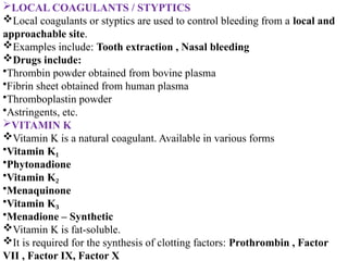 LOCAL COAGULANTS / STYPTICS
Local coagulants or styptics are used to control bleeding from a local and
approachable site.
Examples include: Tooth extraction , Nasal bleeding
Drugs include:
•Thrombin powder obtained from bovine plasma
•Fibrin sheet obtained from human plasma
•Thromboplastin powder
•Astringents, etc.
VITAMIN K
Vitamin K is a natural coagulant. Available in various forms
•Vitamin K₁
•Phytonadione
•Vitamin K₂
•Menaquinone
•Vitamin K₃
•Menadione – Synthetic
Vitamin K is fat-soluble.
It is required for the synthesis of clotting factors: Prothrombin , Factor
VII , Factor IX, Factor X
 