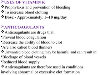 USES OF VITAMIN K
Prophylaxis and prevention of bleeding
To increase blood clotting
Dose:- Approximately: 5–10 mg/day
ANTICOAGULANTS
Anticoagulants are drugs that:
•Prevent blood coagulation
•Decrease the ability of blood to clot
•Are also called blood thinners
Unwanted blood clotting may be harmful and can result in:
•Blockage of blood vessels
•Reduced blood supply
Anticoagulants are therefore used in conditions
involving abnormal or excessive clot formation
 