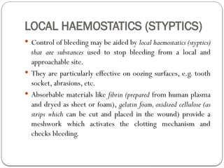 LOCAL HAEMOSTATICS (STYPTICS)
 Control of bleeding may be aided by local haemostatics (styptics)
that are substances used to stop bleeding from a local and
approachable site.
 They are particularly effective on oozing surfaces, e.g. tooth
socket, abrasions, etc.
 Absorbable materials like fibrin (prepared from human plasma
and dryed as sheet or foam), gelatin foam, oxidized cellulose (as
strips which can be cut and placed in the wound) provide a
meshwork which activates the clotting mechanism and
checks bleeding.
 