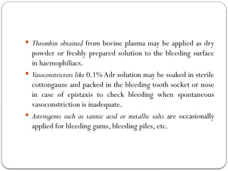  Thrombin obtained from bovine plasma may be applied as dry
powder or freshly prepared solution to the bleeding surface
in haemophiliacs.
 Vasoconstrictors like 0.1% Adr solution may be soaked in sterile
cottongauze and packed in the bleeding tooth socket or nose
in case of epistaxis to check bleeding when spontaneous
vasoconstriction is inadequate.
 Astringents such as tannic acid or metallic salts are occasionally
applied for bleeding gums, bleeding piles, etc.
 