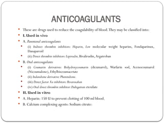 ANTICOAGULANTS
 These are drugs used to reduce the coagulability of blood.They may be classified into:
 I. Used in vivo
 A. Parenteral anticoagulants
 (i) Indirect thrombin inhibitors: Heparin, Low molecular weight heparins, Fondaparinux,
Danaparoid
 (ii) Direct thrombin inhibitors:Lepirudin,Bivalirudin,Argatroban
 B. Oral anticoagulants
 (i) Coumarin derivatives: Bishydroxycoumarin (dicumarol), Warfarin sod, Acenocoumarol
(Nicoumalone), Ethylbiscoumacetate
 (ii) Indandione derivative:Phenindione.
 (iii) Direct factor Xa inhibitors:Rivaroxaban
 (iv) Oral direct thrombin inhibitor:Dabigatran etexilate
 II. Used in vitro
 A. Heparin: 150 U to prevent clotting of 100 ml blood.
 B. Calcium complexing agents: Sodium citrate:
 