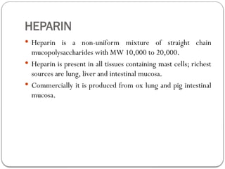 HEPARIN
 Heparin is a non-uniform mixture of straight chain
mucopolysaccharides with MW 10,000 to 20,000.
 Heparin is present in all tissues containing mast cells; richest
sources are lung, liver and intestinal mucosa.
 Commercially it is produced from ox lung and pig intestinal
mucosa.
 