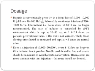 Dosage
 Heparin is conventionally given i.v. in a bolus dose of 5,000–10,000
U (children 50–100 U/kg), followed by continuous infusion of 750–
1000 U/hr. Intermittent i.v. bolus doses of UFH are no longer
recommended. The rate of infusion is controlled by aPTT
measurement which is kept at 50–80 sec. or 1.5–2.5 times the
patient’s pretreatment value. If this test is not available, whole blood
clotting time should be measured and kept at ~2 times the normal
value.
 Deep s.c. injection of 10,000–20,000 U every 8–12 hrs can be given
if i.v. infusion is not possible. Needle used should be fine and trauma
should be minimum to avoid haematoma formation. Haematomas are
more common with i.m. injection—this route should not be used.
 