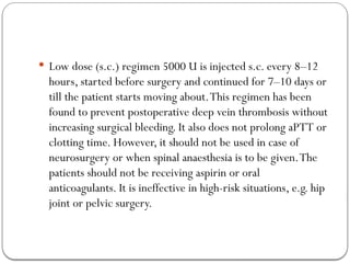  Low dose (s.c.) regimen 5000 U is injected s.c. every 8–12
hours, started before surgery and continued for 7–10 days or
till the patient starts moving about.This regimen has been
found to prevent postoperative deep vein thrombosis without
increasing surgical bleeding. It also does not prolong aPTT or
clotting time. However, it should not be used in case of
neurosurgery or when spinal anaesthesia is to be given.The
patients should not be receiving aspirin or oral
anticoagulants. It is ineffective in high-risk situations, e.g. hip
joint or pelvic surgery.
 