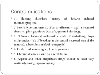 Contraindications
 1. Bleeding disorders, history of heparin induced
thrombocytopenia.
 2. Severe hypertension (risk of cerebral haemorrhage), threatened
abortion, piles, g.i. ulcers (risk of aggravated bleeding).
 3. Subacute bacterial endocarditis (risk of embolism), large
malignancies (risk of bleeding in the central necrosed area of the
tumour), tuberculosis (risk of hemoptysis).
 4. Ocular and neurosurgery, lumbar puncture.
 5. Chronic alcoholics, cirrhosis, renal failure.
 6. Aspirin and other antiplatelet drugs should be used very
cautiously during heparin therapy.
 