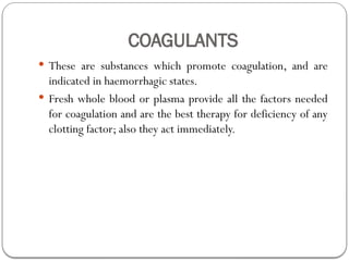 COAGULANTS
 These are substances which promote coagulation, and are
indicated in haemorrhagic states.
 Fresh whole blood or plasma provide all the factors needed
for coagulation and are the best therapy for deficiency of any
clotting factor; also they act immediately.
 