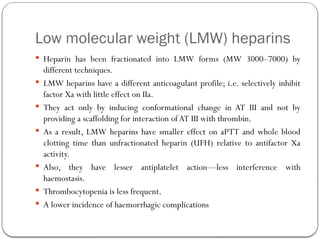 Low molecular weight (LMW) heparins
 Heparin has been fractionated into LMW forms (MW 3000–7000) by
different techniques.
 LMW heparins have a different anticoagulant profile; i.e. selectively inhibit
factor Xa with little effect on IIa.
 They act only by inducing conformational change in AT III and not by
providing a scaffolding for interaction ofAT III with thrombin.
 As a result, LMW heparins have smaller effect on aPTT and whole blood
clotting time than unfractionated heparin (UFH) relative to antifactor Xa
activity.
 Also, they have lesser antiplatelet action—less interference with
haemostasis.
 Thrombocytopenia is less frequent.
 A lower incidence of haemorrhagic complications
 