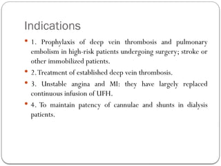 Indications
 1. Prophylaxis of deep vein thrombosis and pulmonary
embolism in high-risk patients undergoing surgery; stroke or
other immobilized patients.
 2.Treatment of established deep vein thrombosis.
 3. Unstable angina and MI: they have largely replaced
continuous infusion of UFH.
 4. To maintain patency of cannulae and shunts in dialysis
patients.
 