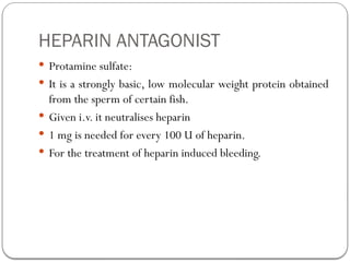 HEPARIN ANTAGONIST
 Protamine sulfate:
 It is a strongly basic, low molecular weight protein obtained
from the sperm of certain fish.
 Given i.v. it neutralises heparin
 1 mg is needed for every 100 U of heparin.
 For the treatment of heparin induced bleeding.
 