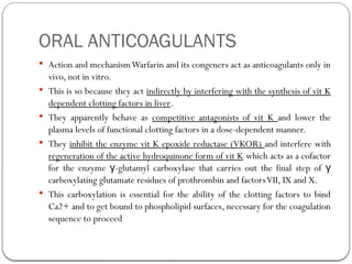 ORAL ANTICOAGULANTS
 Action and mechanismWarfarin and its congeners act as anticoagulants only in
vivo, not in vitro.
 This is so because they act indirectly by interfering with the synthesis of vit K
dependent clotting factors in liver.
 They apparently behave as competitive antagonists of vit K and lower the
plasma levels of functional clotting factors in a dose-dependent manner.
 They inhibit the enzyme vit K epoxide reductase (VKOR) and interfere with
regeneration of the active hydroquinone form of vit K which acts as a cofactor
for the enzyme -glutamyl carboxylase that carries out the final step of
γ γ
carboxylating glutamate residues of prothrombin and factorsVII, IX and X.
 This carboxylation is essential for the ability of the clotting factors to bind
Ca2+ and to get bound to phospholipid surfaces, necessary for the coagulation
sequence to proceed
 