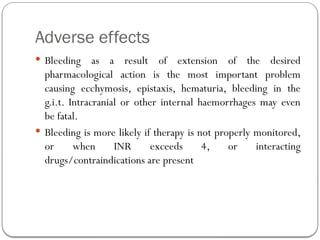 Adverse effects
 Bleeding as a result of extension of the desired
pharmacological action is the most important problem
causing ecchymosis, epistaxis, hematuria, bleeding in the
g.i.t. Intracranial or other internal haemorrhages may even
be fatal.
 Bleeding is more likely if therapy is not properly monitored,
or when INR exceeds 4, or interacting
drugs/contraindications are present
 