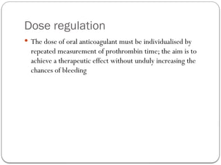 Dose regulation
 The dose of oral anticoagulant must be individualised by
repeated measurement of prothrombin time; the aim is to
achieve a therapeutic effect without unduly increasing the
chances of bleeding
 