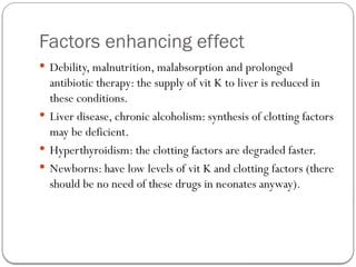Factors enhancing effect
 Debility, malnutrition, malabsorption and prolonged
antibiotic therapy: the supply of vit K to liver is reduced in
these conditions.
 Liver disease, chronic alcoholism: synthesis of clotting factors
may be deficient.
 Hyperthyroidism: the clotting factors are degraded faster.
 Newborns: have low levels of vit K and clotting factors (there
should be no need of these drugs in neonates anyway).
 