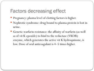 Factors decreasing effect
 Pregnancy: plasma level of clotting factors is higher.
 Nephrotic syndrome: drug bound to plasma protein is lost in
urine.
 Genetic warfarin resistance: the affinity of warfarin (as well
as of vit K epoxide) to bind to the reductase (VKOR)
enzyme, which generates the active vit K hydroquinone, is
low. Dose of oral anticoagulant is 4–5 times higher.
 