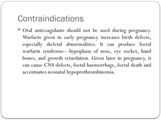Contraindications
 Oral anticoagulants should not be used during pregnancy.
Warfarin given in early pregnancy increases birth defects,
especially skeletal abnormalities. It can produce foetal
warfarin syndrome—hypoplasia of nose, eye socket, hand
bones, and growth retardation. Given later in pregnancy, it
can cause CNS defects, foetal haemorrhage, foetal death and
accentuates neonatal hypoprothrombinemia.
 