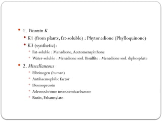  1. Vitamin K
 K1 (from plants, fat-soluble) : Phytonadione (Phylloquinone)
 K3 (synthetic):
 Fat-soluble : Menadione,Acetomenaphthone
 Water-soluble : Menadione sod. Bisulfite : Menadione sod. diphosphate
 2. Miscellaneous
 Fibrinogen (human)
 Antihaemophilic factor
 Desmopressin
 Adrenochrome monosemicarbazone
 Rutin, Ethamsylate
 