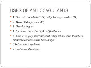 USES OF ANTICOAGULANTS
 1. Deep vein thrombosis (DVT) and pulmonary embolism (PE)
 2. Myocardial infarction (MI)
 3. Unstable angina
 4. Rheumatic heart disease;Atrial fibrillation
 5. Vascular surgery,prosthetic heart valves,retinal vessel thrombosis,
extracorporeal circulation,haemodialysis
 6 Defibrination syndrome
 7.Cerebrovascular disease
 