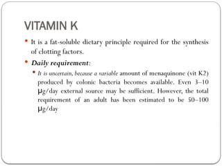 VITAMIN K
 It is a fat-soluble dietary principle required for the synthesis
of clotting factors.
 Daily requirement:
 It is uncertain, because a variable amount of menaquinone (vit K2)
produced by colonic bacteria becomes available. Even 3–10
g/day external source may be sufficient. However, the total
μ
requirement of an adult has been estimated to be 50–100
g/day
μ
 