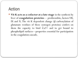 Action
 Vit K acts as a cofactor at a late stage in the synthesis by
liver of coagulation proteins— prothrombin, factors VII,
IX and X. The vit K dependent change ( carboxylation of
γ
glutamate residues of these zymogen proteins) confers on
them the capacity to bind Ca2+ and to get bound to
phospholipid surfaces—properties essential for participation
in the coagulation cascade.
 
