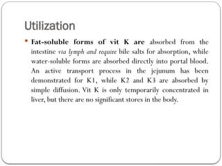 Utilization
 Fat-soluble forms of vit K are absorbed from the
intestine via lymph and require bile salts for absorption, while
water-soluble forms are absorbed directly into portal blood.
An active transport process in the jejunum has been
demonstrated for K1, while K2 and K3 are absorbed by
simple diffusion. Vit K is only temporarily concentrated in
liver, but there are no significant stores in the body.
 