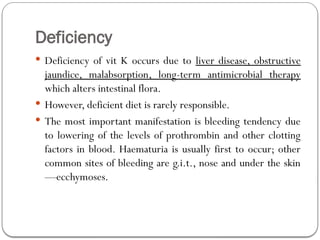 Deficiency
 Deficiency of vit K occurs due to liver disease, obstructive
jaundice, malabsorption, long-term antimicrobial therapy
which alters intestinal flora.
 However, deficient diet is rarely responsible.
 The most important manifestation is bleeding tendency due
to lowering of the levels of prothrombin and other clotting
factors in blood. Haematuria is usually first to occur; other
common sites of bleeding are g.i.t., nose and under the skin
—ecchymoses.
 