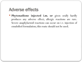 Adverse effects
 Phytonadione injected i.m. or given orally hardly
produces any adverse effect; allergic reactions are rare.
Severe anaphylactoid reactions can occur on i.v. injection of
emulsified formulation; this route should not be used.
 