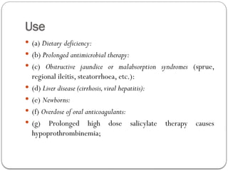 Use
 (a) Dietary deficiency:
 (b) Prolonged antimicrobial therapy:
 (c) Obstructive jaundice or malabsorption syndromes (sprue,
regional ileitis, steatorrhoea, etc.):
 (d) Liver disease (cirrhosis,viral hepatitis):
 (e) Newborns:
 (f) Overdose of oral anticoagulants:
 (g) Prolonged high dose salicylate therapy causes
hypoprothrombinemia;
 