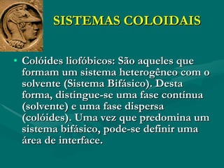 SISTEMAS COLOIDAIS Colóides liofóbicos: São aqueles que formam um sistema heterogêneo com o solvente (Sistema Bifásico). Desta forma, distingue-se uma fase contínua (solvente) e uma fase dispersa (colóides). Uma vez que predomina um sistema bifásico, pode-se definir uma área de interface. 