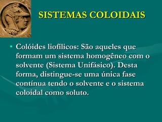SISTEMAS COLOIDAIS Colóides liofílicos: São aqueles que formam um sistema homogêneo com o solvente (Sistema Unifásico). Desta forma, distingue-se uma única fase contínua tendo o solvente e o sistema coloidal como soluto. 