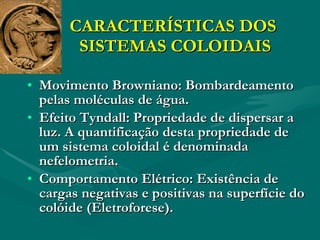 CARACTERÍSTICAS DOS  SISTEMAS COLOIDAIS Movimento Browniano: Bombardeamento pelas moléculas de água. Efeito Tyndall: Propriedade de dispersar a luz. A quantificação desta propriedade de um sistema coloidal é denominada nefelometria. Comportamento Elétrico: Existência de cargas negativas e positivas na superfície do colóide (Eletroforese). 