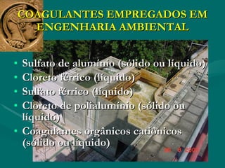 COAGULANTES EMPREGADOS EM ENGENHARIA AMBIENTAL Sulfato de alumínio (sólido ou líquido)  Cloreto férrico (líquido)  Sulfato férrico (líquido)  Cloreto de polialumínio (sólido ou líquido)  Coagulantes orgânicos catiônicos (sólido ou líquido)  