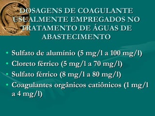DOSAGENS DE COAGULANTE USUALMENTE EMPREGADOS NO TRATAMENTO DE ÁGUAS DE ABASTECIMENTO Sulfato de alumínio (5 mg/l a 100 mg/l) Cloreto férrico (5 mg/l a 70 mg/l) Sulfato férrico (8 mg/l a 80 mg/l) Coagulantes orgânicos catiônicos (1 mg/l a 4 mg/l) 