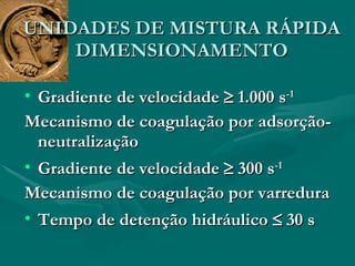 Gradiente de velocidade    1.000 s -1 Mecanismo de coagulação por adsorção-neutralização Gradiente de velocidade    300 s -1   Mecanismo de coagulação por varredura Tempo de detenção hidráulico    30 s UNIDADES DE MISTURA RÁPIDA DIMENSIONAMENTO 
