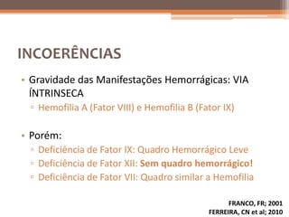 INCOERÊNCIAS
• Gravidade das Manifestações Hemorrágicas: VIA
  ÍNTRINSECA
 ▫ Hemofilia A (Fator VIII) e Hemofilia B (Fator IX)

• Porém:
 ▫ Deficiência de Fator IX: Quadro Hemorrágico Leve
 ▫ Deficiência de Fator XII: Sem quadro hemorrágico!
 ▫ Deficiência de Fator VII: Quadro similar a Hemofilia

                                                   FRANCO, FR; 2001
                                             FERREIRA, CN et al; 2010
 
