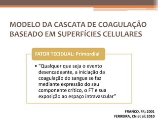 MODELO DA CASCATA DE COAGULAÇÃO
BASEADO EM SUPERFÍCIES CELULARES

     FATOR TECIDUAL: Primordial

     • “Qualquer que seja o evento
       desencadeante, a iniciação da
       coagulação do sangue se faz
       mediante expressão do seu
       componente crítico, o FT e sua
       exposição ao espaço intravascular”

                                              FRANCO, FR; 2001
                                        FERREIRA, CN et al; 2010
 