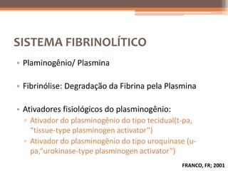 SISTEMA FIBRINOLÍTICO
• Plaminogênio/ Plasmina

• Fibrinólise: Degradação da Fibrina pela Plasmina

• Ativadores fisiológicos do plasminogênio:
  ▫ Ativador do plasminogênio do tipo tecidual(t-pa,
    “tissue-type plasminogen activator”)
  ▫ Ativador do plasminogênio do tipo uroquinase (u-
    pa,“urokinase-type plasminogen activator”)
                                               FRANCO, FR; 2001
 