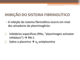 INIBIÇÃO DO SISTEMA FIBRINOLÍTICO
• A inibição do sistema fibrinolítico ocorre em nível
  dos ativadores do plasminogênio:

1. Inibidores específicos (PAIs, “plasminogen activator
   inhibitors”)  PAI-1
2. Sobre a plasmina  a2-antiplasmina
 