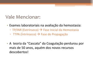 Vale Mencionar:
• Exames laboratoriais na avaliação da hemostasia:
  ▫ TP/INR (Extrínseco)  Fase Inicial da Hemostasia
  ▫ TTPA (Íntrínseco)  Fase de Propagação

• A teoria da “Cascata” da Coagulação perdurou por
  mais de 50 anos, aquém dos novos recursos
  descobertos!
 