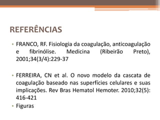 REFERÊNCIAS
• FRANCO, RF. Fisiologia da coagulação, anticoagulação
  e    fibrinólise.   Medicina     (Ribeirão    Preto),
  2001;34(3/4):229-37

• FERREIRA, CN et al. O novo modelo da cascata de
  coagulação baseado nas superfícies celulares e suas
  implicações. Rev Bras Hematol Hemoter. 2010;32(5):
  416-421
• Figuras
 