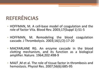 REFERÊNCIAS
• HOFFMAN, M. A cell-base model of coagulation and the
  role of factor VIIa. Blood Rev. 2003;17(Suppl 1):S1-5

• HOFFMAN, M. Remodeling the blood coagulation
  cascade. J Thrombolysis. 2003;16(1/2):17-20

• MACFARLANE RG. An enzyme cascade in the blood
  clotting mechanism, and its function as a biological
  amplifier. Nature. 1964;202:498-9

• MALÝ ,M et al. The role of tissue factor in thrombosis and
  hemostasis. Physiol Res. 2007;56(6):685-95
 
