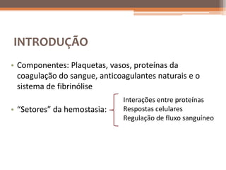 INTRODUÇÃO
• Componentes: Plaquetas, vasos, proteínas da
  coagulação do sangue, anticoagulantes naturais e o
  sistema de fibrinólise
                              Interações entre proteínas
• “Setores” da hemostasia:    Respostas celulares
                              Regulação de fluxo sanguíneo
 