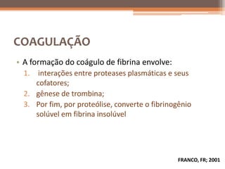 COAGULAÇÃO
• A formação do coágulo de fibrina envolve:
  1.  interações entre proteases plasmáticas e seus
     cofatores;
  2. gênese de trombina;
  3. Por fim, por proteólise, converte o fibrinogênio
     solúvel em fibrina insolúvel




                                                FRANCO, FR; 2001
 