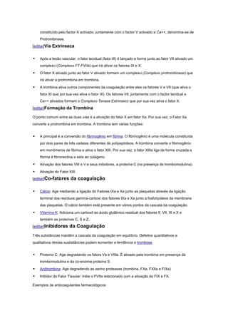 constituído pelo factor X activado, juntamente com o factor V activado e Ca++, denomina-se de
    Protrombinase.
[editar]Vía Extrínseca


   Após a lesão vascular, o fator tecidual (fator III) é lançado e forma junto ao fator VII ativado um
    complexo (Complexo FT-FVIIa) que irá ativar os fatores IX e X.

   O fator X ativado junto ao fator V ativado formam um complexo (Complexo protrombinase) que
    irá ativar a protrombina em trombina.

   A trombina ativa outros componentes da coagulação entre eles os fatores V e VII (que ativa o
    fator XI que por sua vez ativa o fator IX). Os fatores VII, juntamente com o factor tecidual e
    Ca++ ativados formam o Complexo Tenase Extrínseco que por sua vez ativa o fator X.
[editar]Formação da Trombina

O ponto comum entre as duas vías é a ativação do fator X em fator Xa. Por sua vez, o Fator Xa
converte a protrombina em trombina. A trombina tem várias funções:


   A principal é a conversão do fibrinogênio em fibrina. O fibrinogênio é uma molécula constituída
    por dois pares de três cadeias diferentes de polipeptídeos. A trombina converte o fibrinogênio
    em monômeros de fibrina e ativa o fator XIII. Por sua vez, o fator XIIIa liga de forma cruzada a
    fibrina à fibronectina e esta ao colágeno.

   Ativação dos fatores VIII e V e seus inibidores, a proteína C (na presença de trombomodulina).

   Ativação do Fator XIII.
[editar]Co-fatores     da coagulação

   Cálcio: Age mediando a ligação do Fatores IXa e Xa junto as plaquetas através da ligação
    terminal dos resíduos gamma-carboxi dos fatores IXa e Xa junto a fosfolípideos da membrana
    das plaquetas. O cálcio também está presente em vários pontos da cascata da coagulação.

   Vitamina K: Adiciona um carboxil ao ácido glutâmico residual dos fatores II, VII, IX e X e
    também as proteínas C, S e Z.
[editar]Inibidores     da Coagulação
Três substâncias mantêm a cascata da coagulação em equilíbrio. Defeitos quantitativos e
qualitativos destas susbstâncias podem aumentar a tendência a trombose.


   Proteína C: Age degradando os fators Va e VIIIa. É ativado pela trombina em presença da
    trombomodulina e da co-enzima proteína S.

   Antitrombina: Age degradando as serino proteases (trombina, FXa, FXIIa e FIXa)

   Inibidor do Fator Tissular: Inibe o FVIIa relacionado com a ativação do FIX e FX.

Exemplos de anticoagulantes farmacológicos:
 